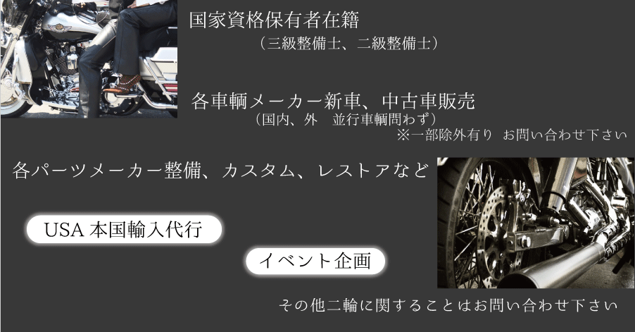 国家資格保有者在籍(三級整備士、二級整備士),各車輌メーカー新車、中古車販売(国内、外 並行車輌問わず),
※一部除外有り お問い合わせ下さい ,各パーツメーカー整備、カスタム、レストアなど,USA本国輸入代行,イベント企画,その他二輪に関することはお問い合わせ下さい